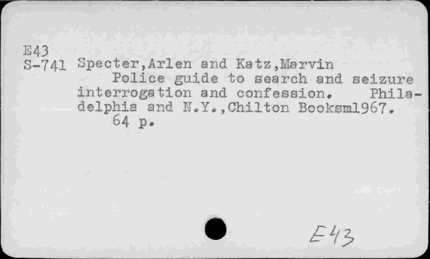 ﻿E43 S-741
Specter»Arlen and Katz,Marvin
Police guide to search and seizure interrogation and confession. Phila-delnh’’3 find Til. V . fShil+rm Rcnl-aml QA7 .
64 p.